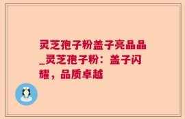 灵芝孢子粉盖子亮晶晶_灵芝孢子粉：盖子闪耀，品质卓越