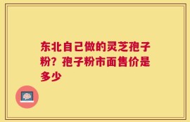 东北自己做的灵芝孢子粉？孢子粉市面售价是多少