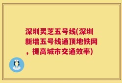 深圳灵芝五号线(深圳新增五号线通顶地铁网，提高城市交通效率)