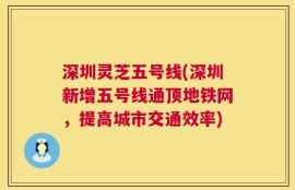 深圳灵芝五号线(深圳新增五号线通顶地铁网，提高城市交通效率)