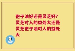 孢子油好还是灵芝好？灵芝对人的益处大还是灵芝孢子油对人的益处大