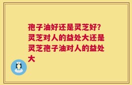孢子油好还是灵芝好？灵芝对人的益处大还是灵芝孢子油对人的益处大