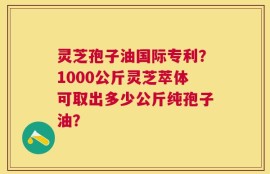 灵芝孢子油国际专利？1000公斤灵芝萃体可取出多少公斤纯孢子油？