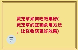 灵芝草如何吃效果好(灵芝草的正确食用方法，让你收获更好效果)