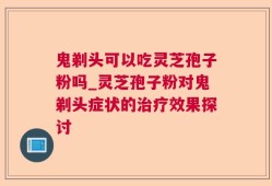 鬼剃头可以吃灵芝孢子粉吗_灵芝孢子粉对鬼剃头症状的治疗效果探讨