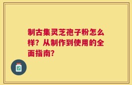 制古集灵芝孢子粉怎么样？从制作到使用的全面指南？
