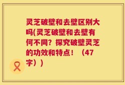 灵芝破壁和去壁区别大吗(灵芝破壁和去壁有何不同？探究破壁灵芝的功效和特点！（47字）)