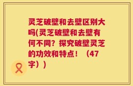 灵芝破壁和去壁区别大吗(灵芝破壁和去壁有何不同？探究破壁灵芝的功效和特点！（47字）)