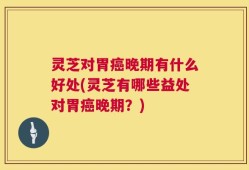 灵芝对胃癌晚期有什么好处(灵芝有哪些益处对胃癌晚期？)