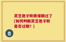 灵芝孢子粉质保期过了(如何判断灵芝孢子粉是否过期？)