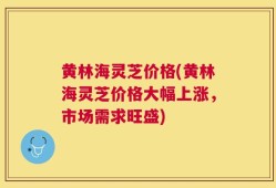 黄林海灵芝价格(黄林海灵芝价格大幅上涨，市场需求旺盛)