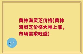 黄林海灵芝价格(黄林海灵芝价格大幅上涨，市场需求旺盛)