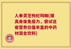 人参灵芝枸杞玛咖(提高身体免疫力，尝试这些营养价值丰富的中药材混合饮料)