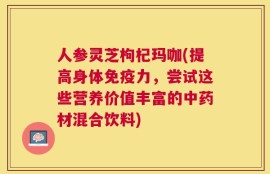 人参灵芝枸杞玛咖(提高身体免疫力，尝试这些营养价值丰富的中药材混合饮料)