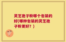 灵芝孢子粉哪个包装的好(哪种包装的灵芝孢子粉更好？)