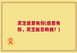 灵芝感恩有你(感恩有你，灵芝能否助我？)
