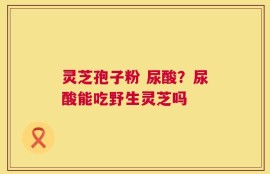 灵芝孢子粉 尿酸？尿酸能吃野生灵芝吗