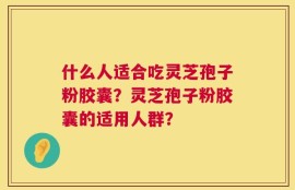 什么人适合吃灵芝孢子粉胶囊？灵芝孢子粉胶囊的适用人群？