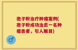 孢子粉治疗肿瘤案例(孢子粉成功治愈一名肿瘤患者，引人瞩目)