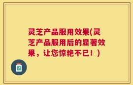 灵芝产品服用效果(灵芝产品服用后的显著效果，让您惊艳不已！)