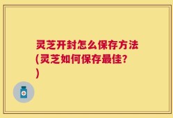灵芝开封怎么保存方法(灵芝如何保存最佳？)