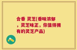 合香 灵芝(香味浓郁，灵芝味正，你值得拥有的灵芝产品)