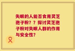 失眠的人能否食用灵芝孢子粉？？探讨灵芝孢子粉对失眠人群的作用与安全性？