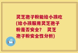 灵芝孢子粉能给小孩吃(给小孩服用灵芝孢子粉是否安全？  灵芝孢子粉安全性分析)
