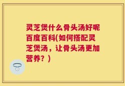 灵芝煲什么骨头汤好呢百度百科(如何搭配灵芝煲汤，让骨头汤更加营养？)