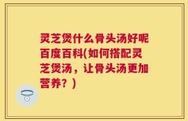 灵芝煲什么骨头汤好呢百度百科(如何搭配灵芝煲汤，让骨头汤更加营养？)