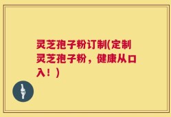 灵芝孢子粉订制(定制灵芝孢子粉，健康从口入！)