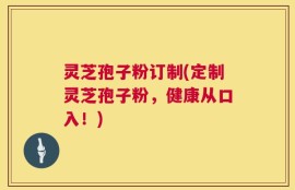 灵芝孢子粉订制(定制灵芝孢子粉，健康从口入！)