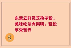 东紫云轩灵芝孢子粉，美味吃法大揭晓，轻松享受营养