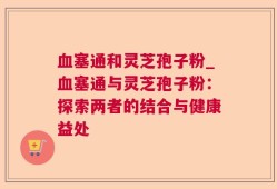 血塞通和灵芝孢子粉_血塞通与灵芝孢子粉：探索两者的结合与健康益处
