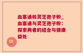 血塞通和灵芝孢子粉_血塞通与灵芝孢子粉：探索两者的结合与健康益处
