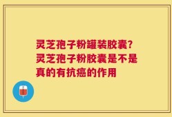 灵芝孢子粉罐装胶囊？灵芝孢子粉胶囊是不是真的有抗癌的作用