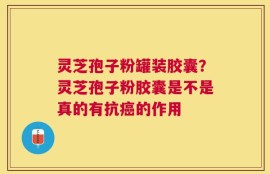 灵芝孢子粉罐装胶囊？灵芝孢子粉胶囊是不是真的有抗癌的作用