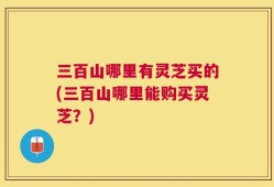 三百山哪里有灵芝买的(三百山哪里能购买灵芝？)