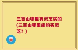 三百山哪里有灵芝买的(三百山哪里能购买灵芝？)