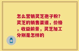 怎么营销灵芝孢子粉？灵芝的销售渠道，价格，收益前景，灵芝加工分别是怎样的