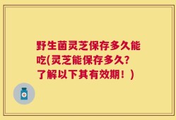 野生菌灵芝保存多久能吃(灵芝能保存多久？了解以下其有效期！)