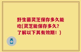 野生菌灵芝保存多久能吃(灵芝能保存多久？了解以下其有效期！)