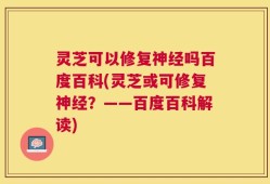 灵芝可以修复神经吗百度百科(灵芝或可修复神经？——百度百科解读)