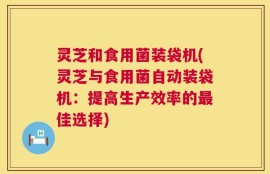 灵芝和食用菌装袋机(灵芝与食用菌自动装袋机：提高生产效率的最佳选择)