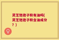 灵芝饱孢子粉有油吗(灵芝饱孢子粉含油成分？)