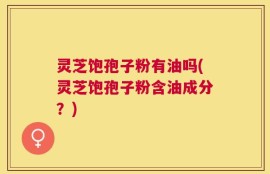 灵芝饱孢子粉有油吗(灵芝饱孢子粉含油成分？)