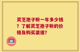 灵芝孢子粉一年多少钱？了解灵芝孢子粉的价格及购买渠道？