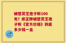 破壁灵芝孢子粉100克？修正牌破壁灵芝孢子粉《官方价格》到底多少钱一盒