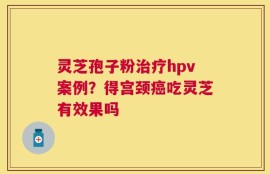 灵芝孢子粉治疗hpv案例？得宫颈癌吃灵芝有效果吗