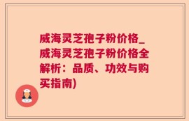 威海灵芝孢子粉价格_威海灵芝孢子粉价格全解析：品质、功效与购买指南)